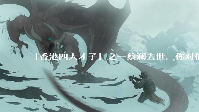 「香港四大才子」之一蔡澜去世，你对他有哪些了解？如何评价他的成就？