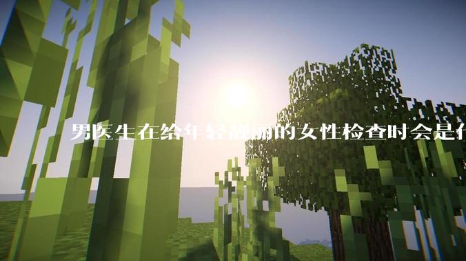 男医生在给年轻靓丽的女性检查时会是什么心态？